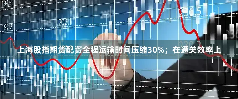 上海股指期货配资全程运输时间压缩30%；在通关效率上